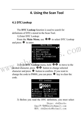 www.obd2works.com
~ 15 ~
4. Using the Scan Tool
4.1 DTC Lookup
The DTC Lookup function is used to search for
definitions of DTCs stored in the Scan Tool.
1).Enter DTC Lookup:
From the Main Menu, use / to select DTC Lookup
and press YES
to enter.
2).From DTC Lookup menu, hold / to move to the
desired character, press / button to change selected
character and press YES
button to confirm. If you want to
change the code to P0000, you can press NO
key to clear the
code.
3) Before you read the DTC definition, you must select
Skype: obd2works
Email: obd2works@gmail.com
MSN: obd2works@hotmail.com
 