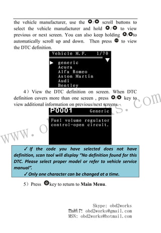www.obd2works.com
~ 16 ~
the vehicle manufacturer, use the / scroll buttons to
select the vehicle manufacturer and hold / to view
previous or next screen. You can also keep holding / to
automatically scroll up and down. Then press YES
to view
the DTC definition.
4）View the DTC definition on screen. When DTC
definition covers more than one screen , press / key to
view additional information on previous/next screens.
✓ If the code you have selected does not have
definition, scan tool will display “No definition found for this
DTC. Please select proper model or refer to vehicle service
manual”.
✓Only one character can be changed at a time.
5）Press key to return to Main Menu.
Skype: obd2works
Email: obd2works@gmail.com
MSN: obd2works@hotmail.com
 