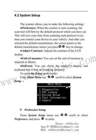 www.obd2works.com
~ 17 ~
4.2 System Setup
The scanner allows you to make the following settings:
●Preference: When the scanner is auto scanning, the
scan tool will first try the default protocol which you have set.
This will save your time from scanning each protocol every
time you connect your device to your vehicle. And after you
selected the default manufacturer, the cursor points to the
default manufacturer unless you press / key to change.
●Adjust Contrast: Adjusts the contrast of the LCD
display
●Unit of measure: You can set the unit of measure to
imperial or Metric.
●Self-test: You can check the scanner’s display and
keyboard that if they are working normally.
To enter the Setup menu mode：
From Main Menu use / scroll to select System
Setup ：
 Preference Setup
From System Setup menu use / scroll to select
Preference, and press YES
to enter.
Skype: obd2works
Email: obd2works@gmail.com
MSN: obd2works@hotmail.com
 