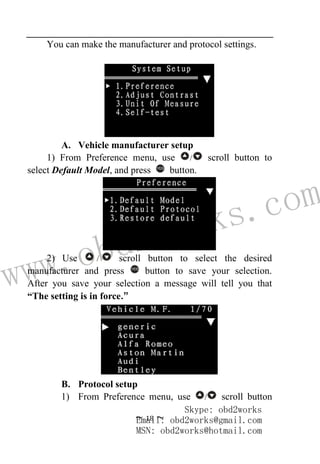 www.obd2works.com
~ 18 ~
You can make the manufacturer and protocol settings.
A. Vehicle manufacturer setup
1) From Preference menu, use / scroll button to
select Default Model, and press YES
button.
2) Use / scroll button to select the desired
manufacturer and press YES
button to save your selection.
After you save your selection a message will tell you that
“The setting is in force.”
B. Protocol setup
1) From Preference menu, use / scroll button
Skype: obd2works
Email: obd2works@gmail.com
MSN: obd2works@hotmail.com
 