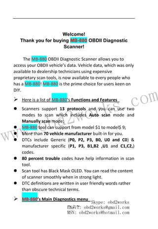 www.obd2works.com
~ 2 ~
Welcome!
Thank you for buying MB-880 OBDII Diagnostic
Scanner!
The MB-880 OBDII Diagnostic Scanner allows you to
access your OBDII vehicle’s data. Vehicle data, which was only
available to dealership technicians using expensive
proprietary scan tools, is now available to every people who
has a MB-880! MB-880 is the prime choice for users keen on
DIY.
 Here is a list of MB-880’s Functions and Features
 Scanners support 13 protocols and you can use two
modes to scan which includes Auto scan mode and
Manually scan mode;
 MB-880 tool can support from model $1 to model$ 9;
 More than 70 vehicle manufacturer built-in for you.
 DTCs include Generic (P0, P2, P3, B0, U0 and C0) &
manufacturer specific (P1, P3, B1,B2 ,U1 and C1,C2,)
codes.
 80 percent trouble codes have help information in scan
tool.
 Scan tool has Black Mask OLED. You can read the content
of scanner smoothly when in strong light.
 DTC definitions are written in user friendly words rather
than obscure technical terms.
 MB-880’s Main Diagnostics menu
Skype: obd2works
Email: obd2works@gmail.com
MSN: obd2works@hotmail.com
 