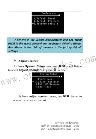 www.obd2works.com
~ 20 ~
✓generic in the vehicle manufacturer and SAE J1850
PWM in the select protocol are the factory default settings.
And Metric in the Unit of measure is the factory default
settings.
 Adjust Contrast
1) From System Setup menu use / scroll button
to select Adjust Contrast and press YES
to enter.
2) From Adjust contrast menu, use / button to
increase or decrease contrast.
Skype: obd2works
Email: obd2works@gmail.com
MSN: obd2works@hotmail.com
 