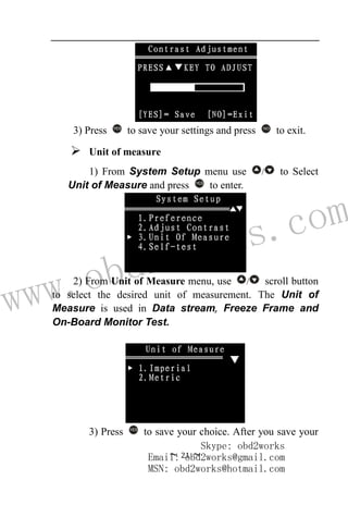 www.obd2works.com
~ 21 ~
3) Press YES
to save your settings and press NO
to exit.
 Unit of measure
1) From System Setup menu use / to Select
Unit of Measure and press YES
to enter.
2) From Unit of Measure menu, use / scroll button
to select the desired unit of measurement. The Unit of
Measure is used in Data stream, Freeze Frame and
On-Board Monitor Test.
3) Press YES
to save your choice. After you save your
Skype: obd2works
Email: obd2works@gmail.com
MSN: obd2works@hotmail.com
 