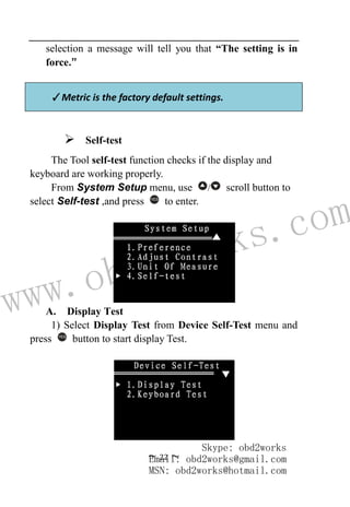 www.obd2works.com
~ 22 ~
selection a message will tell you that “The setting is in
force.”
✓Metric is the factory default settings.
 Self-test
The Tool self-test function checks if the display and
keyboard are working properly.
From System Setup menu, use / scroll button to
select Self-test ,and press YES
to enter.
A. Display Test
1) Select Display Test from Device Self-Test menu and
press YES
button to start display Test.
Skype: obd2works
Email: obd2works@gmail.com
MSN: obd2works@hotmail.com
 