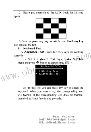 www.obd2works.com
~ 23 ~
2) Please pay attention to the LCD. Look for Missing
Spots.
3) You can press any key to exit the test. Hold any key
also can exit the test.
B. Keyboard Test
The Keyboard Test is used to verify keys are working
correctly
1) Select Keyboard Test from Device Self-Test
menu and press YES
button to start display Test
2) In this test you can press any key to check the
keyboard. When you press a key, the corresponding icon
will twinkle. If the corresponding icon does not twinkle,
then the key is not functioning properly.
Skype: obd2works
Email: obd2works@gmail.com
MSN: obd2works@hotmail.com
 