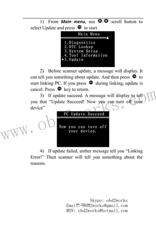 www.obd2works.com
~ 25 ~
1) From Main menu, use / scroll button to
select Update and press YES
to start.
2) Before scanner update, a message will display. It
can tell you something about update. And then press YES
to
start linking PC. If you press NO
during linking, update is
cancel. Press NO
key to return.
3) If update succeed. A message will display to tell
you that “Update Succeed! Now you can turn off your
device”
4) If update failed, anther message tell you “Linking
Error!” Then scanner will tell you something about the
reasons.
Skype: obd2works
Email: obd2works@gmail.com
MSN: obd2works@hotmail.com
 