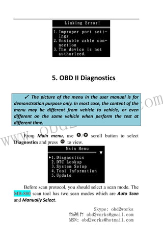 www.obd2works.com
~ 26 ~
5. OBD II Diagnostics
From Main menu, use / scroll button to select
Diagnostics and press YES
to view.
Before scan protocol, you should select a scan mode. The
MB-880 scan tool has two scan modes which are Auto Scan
and Manually Select.
✓ The picture of the menu in the user manual is for
demonstration purpose only. In most case, the content of the
menu may be different from vehicle to vehicle, or even
different on the same vehicle when perform the test at
different time.
Skype: obd2works
Email: obd2works@gmail.com
MSN: obd2works@hotmail.com
 