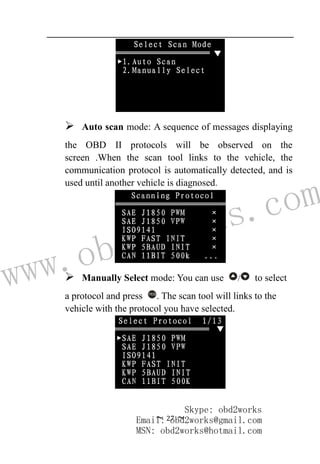 www.obd2works.com
~ 27 ~
 Auto scan mode: A sequence of messages displaying
the OBD II protocols will be observed on the
screen .When the scan tool links to the vehicle, the
communication protocol is automatically detected, and is
used until another vehicle is diagnosed.
 Manually Select mode: You can use / to select
a protocol and press YES
. The scan tool will links to the
vehicle with the protocol you have selected.
Skype: obd2works
Email: obd2works@gmail.com
MSN: obd2works@hotmail.com
 