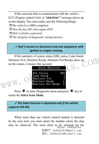 www.obd2works.com
~ 28 ~
If the scan tool fails to communicate with the veicle’s
ECU (Engine control Unit) ,A “Link Error!” message shows up
on the display. You must make sure the following things:
❒ The vehicle is OBD compliant.
❒ Turn the key ON with engine OFF.
❒ DLC is firmly connected.
❒ The integrity of diagnostic wiring harness.
✓Don’t connect or disconnect any test equipment with
ignition or engine running.
If the summary of system status (MIL status, Code found,
Monitors N/A, Monitors Ready, Monitors Not Ready) show up
on the screen, it means link succeed.
Press YES
to enter Diagnostic menu and press NO
key to
return the Select Scan Mode.
✓The State Emission is displayed only if the vehicle
supports PID $01.
When more than one vehicle control module is detected
by the scan tool, you must select the module where the data
may be retrieved. The most often to be selected are the
Skype: obd2works
Email: obd2works@gmail.com
MSN: obd2works@hotmail.com
 