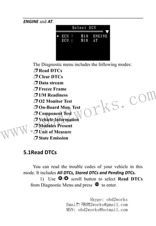 www.obd2works.com
~ 29 ~
ENGINE and AT.
The Diagnostic menu includes the following modes:
❒ Read DTCs
❒ Clear DTCs
❒ Data stream
❒ Freeze Frame
❒ I/M Readiness
❒ O2 Monitor Test
❒ On-Board Mon. Test
❒ Component Test
❒ Vehicle Information
❒ Modules Present
❒ Unit of Measure
❒ State Emission
5.1Read DTCs
You can read the trouble codes of your vehicle in this
mode. It includes All DTCs, Stored DTCs and Pending DTCs.
1) Use / scroll button to select Read DTCs
from Diagnostic Menu and press YES
to enter.
Skype: obd2works
Email: obd2works@gmail.com
MSN: obd2works@hotmail.com
 