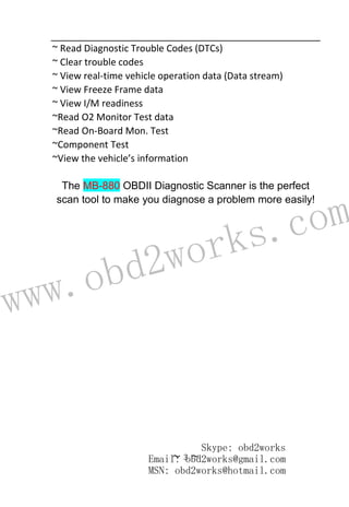 www.obd2works.com
~ 3 ~
~ Read Diagnostic Trouble Codes (DTCs)
~ Clear trouble codes
~ View real-time vehicle operation data (Data stream)
~ View Freeze Frame data
~ View I/M readiness
~Read O2 Monitor Test data
~Read On-Board Mon. Test
~Component Test
~View the vehicle’s information
The MB-880 OBDII Diagnostic Scanner is the perfect
scan tool to make you diagnose a problem more easily!
Skype: obd2works
Email: obd2works@gmail.com
MSN: obd2works@hotmail.com
 