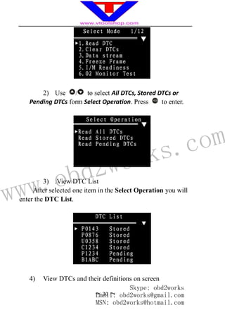 www.obd2works.com
~ 30 ~
2) Use / to select All DTCs, Stored DTCs or
Pending DTCs form Select Operation. Press YES
to enter.
3) .View DTC List
After selected one item in the Select Operation you will
enter the DTC List.
4) View DTCs and their definitions on screen
Skype: obd2works
Email: obd2works@gmail.com
MSN: obd2works@hotmail.com
 