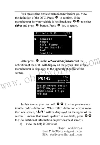 www.obd2works.com
~ 31 ~
You must select vehicle manufacturer before you view
the definition of the DTC. Press YES
to confirm. If the
manufacturer for your vehicle is not listed, use / to select
Other and press YES
button. Press NO
key to return.
After press YES
in the vehicle manufacturer list the
definition of the DTC will display on the screen .The vehicle
manufacturer is displayed to the upper right corner of the
screen.
In this screen, you can hold / to view previous/next
trouble code’s definition. When DTC’ definition covers more
than one screen, “ / ” will be displayed on the upper of the
screen. It means that scroll up/down is available, press /
to view additional information on previous/next screens.
5) View the help information
Skype: obd2works
Email: obd2works@gmail.com
MSN: obd2works@hotmail.com
 