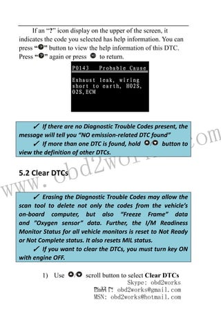 www.obd2works.com
~ 32 ~
If an “?” icon display on the upper of the screen, it
indicates the code you selected has help information. You can
press “ ” button to view the help information of this DTC.
Press “ ” again or press NO
to return.
5.2 Clear DTCs
1) Use / scroll button to select Clear DTCs
✓ If there are no Diagnostic Trouble Codes present, the
message will tell you “NO emission-related DTC found”
✓ If more than one DTC is found, hold / button to
view the definition of other DTCs.
✓ Erasing the Diagnostic Trouble Codes may allow the
scan tool to delete not only the codes from the vehicle’s
on-board computer, but also “Freeze Frame” data
and ”Oxygen sensor” data. Further, the I/M Readiness
Monitor Status for all vehicle monitors is reset to Not Ready
or Not Complete status. It also resets MIL status.
✓ If you want to clear the DTCs, you must turn key ON
with engine OFF.
Skype: obd2works
Email: obd2works@gmail.com
MSN: obd2works@hotmail.com
 
