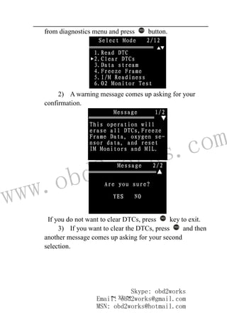 www.obd2works.com
~ 33 ~
from diagnostics menu and press YES
button.
2) A warning message comes up asking for your
confirmation.
If you do not want to clear DTCs, press NO
key to exit.
3) If you want to clear the DTCs, press YES
and then
another message comes up asking for your second
selection.
Skype: obd2works
Email: obd2works@gmail.com
MSN: obd2works@hotmail.com
 