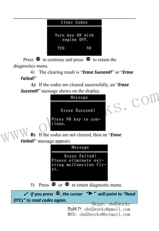 www.obd2works.com
~ 34 ~
Press YES
to continue and press NO
to return the
diagnostics menu.
4) The clearing result is “Erase Succeed!” or “Erase
Failed!”
A) If the codes are cleared successfully, an “Erase
Succeed!” message shows on the display.
B) If the codes are not cleared, then an “Erase
Failed!” message appears.
5) Press YES
or NO
to return diagnostic menu.
✓ If you press YES
, the cursor “ ” will point to “Read
DTCs” to read codes again.
Skype: obd2works
Email: obd2works@gmail.com
MSN: obd2works@hotmail.com
 