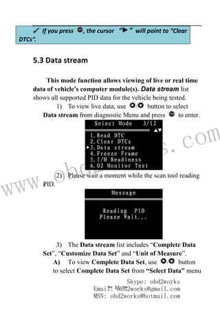 www.obd2works.com
~ 35 ~
5.3 Data stream
This mode function allows viewing of live or real time
data of vehicle’s computer module(s). Data stream list
shows all supported PID data for the vehicle being tested.
1) To view live data, use / button to select
Data stream from diagnostic Menu and press YES
to enter.
2) Please wait a moment while the scan tool reading
PID.
3) The Data stream list includes “Complete Data
Set”, “Customize Data Set” and “Unit of Measure”.
A) To view Complete Data Set, use / button
to select Complete Data Set from “Select Data” menu
✓ If you press NO
, the cursor “ ” will point to “Clear
DTCs”.
Skype: obd2works
Email: obd2works@gmail.com
MSN: obd2works@hotmail.com
 