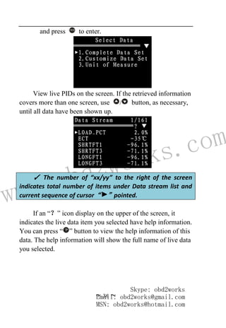 www.obd2works.com
~ 36 ~
and press YES
to enter.
View live PIDs on the screen. If the retrieved information
covers more than one screen, use / button, as necessary,
until all data have been shown up.
If an “？” icon display on the upper of the screen, it
indicates the live data item you selected have help information.
You can press “ ” button to view the help information of this
data. The help information will show the full name of live data
you selected.
✓ The number of “xx/yy” to the right of the screen
indicates total number of items under Data stream list and
current sequence of cursor“ ”pointed.
Skype: obd2works
Email: obd2works@gmail.com
MSN: obd2works@hotmail.com
 