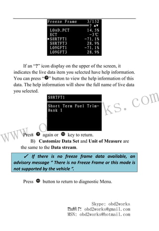 www.obd2works.com
~ 40 ~
If an “?” icon display on the upper of the screen, it
indicates the live data item you selected have help information.
You can press “ ” button to view the help information of this
data. The help information will show the full name of live data
you selected.
Press again or NO
key to return.
B) Customize Data Set and Unit of Measure are
the same to the Data stream.
Press NO
button to return to diagnostic Menu.
✓ If there is no freeze frame data available, an
advisory message “ There is no Freeze Frame or this mode is
not supported by the vehicle ”.
Skype: obd2works
Email: obd2works@gmail.com
MSN: obd2works@hotmail.com
 