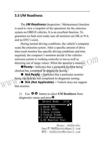 www.obd2works.com
~ 41 ~
5.5 I/M Readiness
The I/M Readiness (Inspection / Maintenance) function
is used to view a snapshot of the operations for the emission
system on OBD II vehicles. It is an excellent function. To
guarantee no fault exist make sure all monitors are OK or N/A
and no DTC’s exist.
During normal driving conditions, the vehicle’s computer
scans the emission system. After a specific amount of drive
time (each monitor has specific driving conditions and time
required), the computer’s monitors decide if the vehicles
emission system is working correctly or not as well as
detecting out of range values. When the monitor’s status is:
●Ready-- Indicates that a particular monitor being
checked has completed its diagnostic testing.
● Not Ready -- Indicates that a particular monitor
being checked has not completed its diagnostic testing.
● N/A (Not Applicable) -- Vehicle does not support
that monitor.
1) Use / button to select I/M Readiness from
diagnostics menu and pressYES
.
Skype: obd2works
Email: obd2works@gmail.com
MSN: obd2works@hotmail.com
 