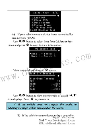 www.obd2works.com
~ 44 ~
A) If your vehicle communicates is not use controller
area network (CAN):
Use / button to select item from O2 Sensor Test
menu and press YES
to enter to view information.
View test results of selected O2 sensor.
Use / button to view more screens of data if “ / ”
icon displays. Press NO
key to return.
B) If the vehicle communicates using a controller
✓ If the vehicle does not support the mode, an
advisory message will be displayed on the screen.
Skype: obd2works
Email: obd2works@gmail.com
MSN: obd2works@hotmail.com
 
