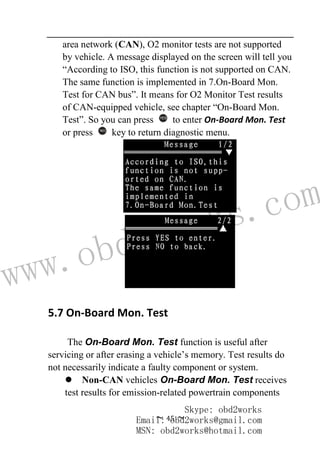 www.obd2works.com
~ 45 ~
area network (CAN), O2 monitor tests are not supported
by vehicle. A message displayed on the screen will tell you
“According to ISO, this function is not supported on CAN.
The same function is implemented in 7.On-Board Mon.
Test for CAN bus”. It means for O2 Monitor Test results
of CAN-equipped vehicle, see chapter “On-Board Mon.
Test”. So you can press YES
to enter On-Board Mon. Test
or press NO
key to return diagnostic menu.
5.7 On-Board Mon. Test
The On-Board Mon. Test function is useful after
servicing or after erasing a vehicle’s memory. Test results do
not necessarily indicate a faulty component or system.
 Non-CAN vehicles On-Board Mon. Test receives
test results for emission-related powertrain components
Skype: obd2works
Email: obd2works@gmail.com
MSN: obd2works@hotmail.com
 