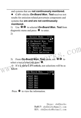 www.obd2works.com
~ 46 ~
and systems that are not continuously monitored.
 CAN vehicles On-Board Mon. Test receives test
results for emission-related powertrain components and
systems that are and are not continuously
monitored.
1) Use / to selected On-Board Mon. Test from
diagnostic menu and press YES
to enter.
2)
3) From On-Board Mon. Test menu, use / to
select a test to view and press YES
.
 If it is not a CAN-vehicle, test selections will be as
below:
Press YES
to view the information.
Skype: obd2works
Email: obd2works@gmail.com
MSN: obd2works@hotmail.com
 