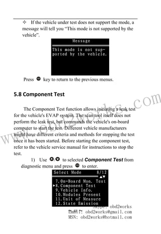 www.obd2works.com
~ 48 ~
 If the vehicle under test does not support the mode, a
message will tell you “This mode is not supported by the
vehicle”.
Press NO
key to return to the previous menus.
5.8 Component Test
The Component Test function allows initiating a leak test
for the vehicle's EVAP system. The scan tool itself does not
perform the leak test, but commands the vehicle's on-board
computer to start the test. Different vehicle manufacturers
might have different criteria and methods for stopping the test
once it has been started. Before starting the component test,
refer to the vehicle service manual for instructions to stop the
test.
1) Use / to selected Component Test from
diagnostic menu and press YES
to enter.
Skype: obd2works
Email: obd2works@gmail.com
MSN: obd2works@hotmail.com
 