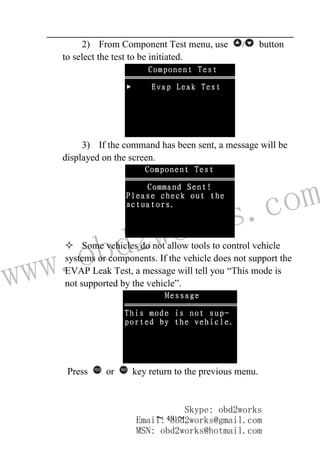 www.obd2works.com
~ 49 ~
2) From Component Test menu, use / button
to select the test to be initiated.
3) If the command has been sent, a message will be
displayed on the screen.
 Some vehicles do not allow tools to control vehicle
systems or components. If the vehicle does not support the
EVAP Leak Test, a message will tell you “This mode is
not supported by the vehicle”.
Press YES
or NO
key return to the previous menu.
Skype: obd2works
Email: obd2works@gmail.com
MSN: obd2works@hotmail.com
 
