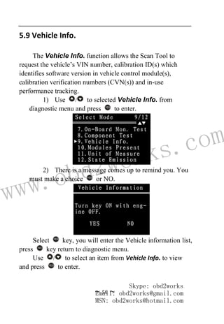www.obd2works.com
~ 50 ~
5.9 Vehicle Info.
The Vehicle Info. function allows the Scan Tool to
request the vehicle’s VIN number, calibration ID(s) which
identifies software version in vehicle control module(s),
calibration verification numbers (CVN(s)) and in-use
performance tracking.
1) Use / to selected Vehicle Info. from
diagnostic menu and press YES
to enter.
2) There is a message comes up to remind you. You
must make a choice YES
or NO.
Select YES
key, you will enter the Vehicle information list,
press NO
key return to diagnostic menu.
Use / to select an item from Vehicle Info. to view
and press YES
to enter.
Skype: obd2works
Email: obd2works@gmail.com
MSN: obd2works@hotmail.com
 