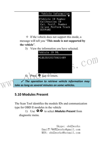 www.obd2works.com
~ 51 ~
 If the vehicle does not support this mode, a
message will tell you “This mode is not supported by
the vehicle”.
3) View the information you have selected.
4) Press NO
key to return.
5.10 Modules Present
The Scan Tool identifies the module IDs and communication
type for OBD II modules in the vehicle
1) Use / to select Modules Present from
diagnostic menu.
✓ The operation to retrieve vehicle information may
take as long as several minutes on some vehicles.
Skype: obd2works
Email: obd2works@gmail.com
MSN: obd2works@hotmail.com
 