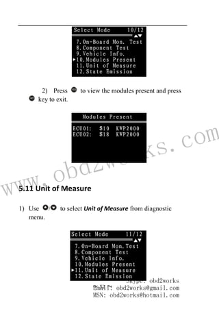 www.obd2works.com
~ 52 ~
2) Press YES
to view the modules present and press
NO
key to exit.
5.11 Unit of Measure
1) Use / to select Unit of Measure from diagnostic
menu.
Skype: obd2works
Email: obd2works@gmail.com
MSN: obd2works@hotmail.com
 