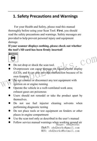 www.obd2works.com
~ 6 ~
1. Safety Precautions and Warnings
For your Health and Safety, please read this manual
thoroughly before using your Scan Tool. First, you should
read the safety precautions and warnings. Safety messages are
provided to help prevent personal injury and equipment
damage.
If your scanner displays nothing, please check out whether
the tool’s SD card has been firmly inserted!
 Do not drop or shock the scan tool.
 Overpressure can cause damage on liquid crystal display
(LCD), and it can also provoke malfunction because of its
own features.
 Do not connect or disconnect any test equipment with
ignition on or engine running
 Operate the vehicle in a well-ventilated work area;
exhaust gases are poisonous
 Users should not remodel or take the product apart by
themselves.
 Do not use fuel injector cleaning solvents when
performing diagnostic testing
 Do not place tools or test equipment on fenders or other
places in engine compartment
 Use the scan tool only as described in the user’s manual
 Follow service manual warnings when working around air
Skype: obd2works
Email: obd2works@gmail.com
MSN: obd2works@hotmail.com
 