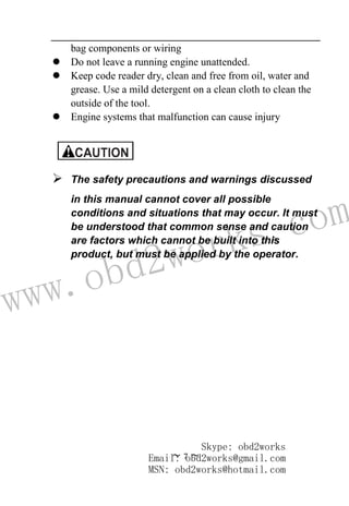 www.obd2works.com
~ 7 ~
bag components or wiring
 Do not leave a running engine unattended.
 Keep code reader dry, clean and free from oil, water and
grease. Use a mild detergent on a clean cloth to clean the
outside of the tool.
 Engine systems that malfunction can cause injury
 The safety precautions and warnings discussed
in this manual cannot cover all possible
conditions and situations that may occur. It must
be understood that common sense and caution
are factors which cannot be built into this
product, but must be applied by the operator.
Skype: obd2works
Email: obd2works@gmail.com
MSN: obd2works@hotmail.com
 