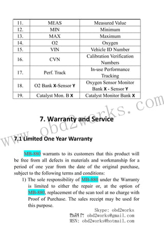www.obd2works.com
~ 74 ~
11. MEAS Measured Value
12. MIN Minimum
13. MAX Maximum
14. O2 Oxygen
15. VIN Vehicle ID Number
16. CVN
Calibration Verification
Numbers
17. Perf. Track
In-use Performance
Tracking
18. O2 Bank X-Sensor Y
Oxygen Sensor Monitor
Bank X - Sensor Y
19. Catalyst Mon. B X Catalyst Monitor Bank X
7. Warranty and Service
7.1 Limited One Year Warranty
MB-880 warrants to its customers that this product will
be free from all defects in materials and workmanship for a
period of one year from the date of the original purchase,
subject to the following terms and conditions:
1) The sole responsibility of MB-880 under the Warranty
is limited to either the repair or, at the option of
MB-880, replacement of the scan tool at no charge with
Proof of Purchase. The sales receipt may be used for
this purpose.
Skype: obd2works
Email: obd2works@gmail.com
MSN: obd2works@hotmail.com
 