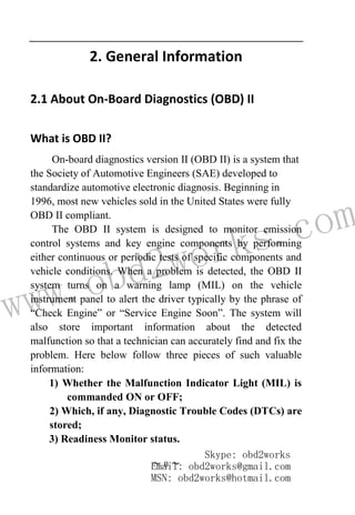 www.obd2works.com
~ 8 ~
2. General Information
2.1 About On-Board Diagnostics (OBD) II
What is OBD II?
On-board diagnostics version II (OBD II) is a system that
the Society of Automotive Engineers (SAE) developed to
standardize automotive electronic diagnosis. Beginning in
1996, most new vehicles sold in the United States were fully
OBD II compliant.
The OBD II system is designed to monitor emission
control systems and key engine components by performing
either continuous or periodic tests of specific components and
vehicle conditions. When a problem is detected, the OBD II
system turns on a warning lamp (MIL) on the vehicle
instrument panel to alert the driver typically by the phrase of
“Check Engine” or “Service Engine Soon”. The system will
also store important information about the detected
malfunction so that a technician can accurately find and fix the
problem. Here below follow three pieces of such valuable
information:
1) Whether the Malfunction Indicator Light (MIL) is
commanded ON or OFF;
2) Which, if any, Diagnostic Trouble Codes (DTCs) are
stored;
3) Readiness Monitor status.
Skype: obd2works
Email: obd2works@gmail.com
MSN: obd2works@hotmail.com
 