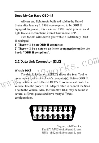 www.obd2works.com
~ 9 ~
Does My Car Have OBD-II?
All cars and light trucks built and sold in the United
States after January 1, 1996 were required to be OBD II
equipped. In general, this means all 1996 model year cars and
light trucks are compliant, even if built in late 1995.
Two factors will show if your vehicle is definitely OBD
II equipped:
1) There will be an OBD II connector.
2) There will be a note on a sticker or nameplate under the
hood: "OBD II compliant".
2.2 Data Link Connector (DLC)
What is DLC?
The data link connector (DLC) allows the Scan Tool to
communicate with the vehicle’s computer(s). Before OBD II,
manufacturers used different DLC’s to communicate with the
vehicle. Use the proper DLC adapter cable to connect the Scan
Tool to the vehicle. Also, the vehicle’s DLC may be found in
several different places and have many different
configurations.
Skype: obd2works
Email: obd2works@gmail.com
MSN: obd2works@hotmail.com
 