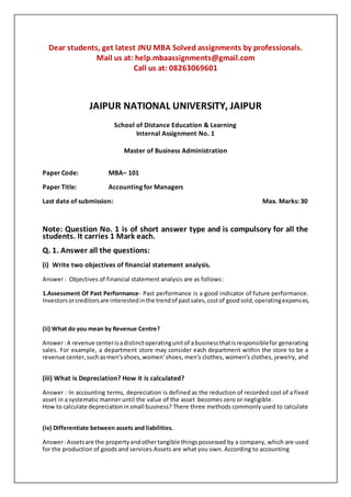 Dear students, get latest JNU MBA Solved assignments by professionals.
Mail us at: help.mbaassignments@gmail.com
Call us at: 08263069601
JAIPUR NATIONAL UNIVERSITY, JAIPUR
School of Distance Education & Learning
Internal Assignment No. 1
Master of Business Administration
Paper Code: MBA– 101
Paper Title: Accounting for Managers
Last date of submission: Max. Marks: 30
Note: Question No. 1 is of short answer type and is compulsory for all the
students. It carries 1 Mark each.
Q. 1. Answer all the questions:
(i) Write two objectives of financial statement analysis.
Answer : Objectives of financial statement analysis are as follows:
1.Assessment Of Past Performance- Past performance is a good indicator of future performance.
Investorsorcreditorsare interestedinthe trendof pastsales,costof goodsold,operatingexpenses,
(ii) What do you mean by Revenue Centre?
Answer:A revenue centerisadistinctoperatingunitof abusinessthatisresponsiblefor generating
sales. For example, a department store may consider each department within the store to be a
revenue center,suchasmen'sshoes,women' shoes, men's clothes, women's clothes, jewelry, and
(iii) What is Depreciation? How it is calculated?
Answer : In accounting terms, depreciation is defined as the reduction of recorded cost of a fixed
asset in a systematic manner until the value of the asset becomes zero or negligible.
How to calculate depreciationinsmall business? There three methods commonly used to calculate
(iv) Differentiate between assets and liabilities.
Answer:Assetsare the propertyandothertangible thingspossessed by a company, which are used
for the production of goods and services.Assets are what you own. According to accounting
 