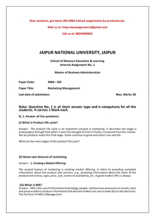 Dear students, get latest JNU MBA Solved assignments by professionals.
Mail us at: help.mbaassignments@gmail.com
Call us at: 08263069601
JAIPUR NATIONAL UNIVERSITY, JAIPUR
School of Distance Education & Learning
Internal Assignment No. 1
Master of Business Administration
Paper Code: MBA– 103
Paper Title: Marketing Management
Last date of submission: Max. Marks: 30
Note: Question No. 1 is of short answer type and is compulsory for all the
students. It carries 1 Mark each.
Q. 1. Answer all the questions:
(i) What is Product life cycle?
Answer : The product life cycle is an important concept in marketing. It describes the stages a
productgoesthrough from when it was first thought of until it finally is removed from the market.
Not all products reach this final stage. Some continue to grow and others rise and fall.
What are the main stages of the product life cycle?
(ii) Name two features of marketing.
Answer : 1. Creating a Market Offering:
The second feature of marketing is creating market offering. It refers to providing complete
information about the product and services, e.g., providing information about the name of the
product and service, type, price, size, centre of availability, etc. A good market offer is always
(iii) What is MIS?
Answer: MIS isthe use of informationtechnology,people, and business processes to record, store
and processdata to produce informationthatdecisionmakerscanuse tomake day to day decisions.
The full form of MIS is Management
 