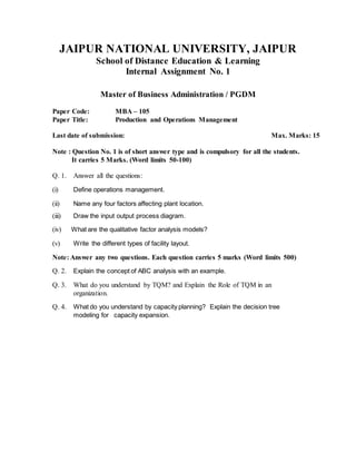 JAIPUR NATIONAL UNIVERSITY, JAIPUR
School of Distance Education & Learning
Internal Assignment No. 1
Master of Business Administration / PGDM
Paper Code: MBA – 105
Paper Title: Production and Operations Management
Last date of submission: Max. Marks: 15
Note : Question No. 1 is of short answer type and is compulsory for all the students.
It carries 5 Marks. (Word limits 50-100)
Q. 1. Answer all the questions:
(i) Define operations management.
(ii) Name any four factors affecting plant location.
(iii) Draw the input output process diagram.
(iv) What are the qualitative factor analysis models?
(v) Write the different types of facility layout.
Note: Answer any two questions. Each question carries 5 marks (Word limits 500)
Q. 2. Explain the concept of ABC analysis with an example.
Q. 3. What do you understand by TQM? and Explain the Role of TQM in an
organization.
Q. 4. What do you understand by capacity planning? Explain the decision tree
modeling for capacity expansion.
 