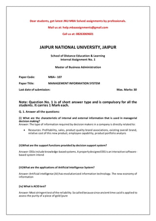 Dear students, get latest JNU MBA Solved assignments by professionals.
Mail us at: help.mbaassignments@gmail.com
Call us at: 08263069601
JAIPUR NATIONAL UNIVERSITY, JAIPUR
School of Distance Education & Learning
Internal Assignment No. 1
Master of Business Administration
Paper Code: MBA– 107
Paper Title: MANAGEMENT INFORMATION SYSTEM
Last date of submission: Max. Marks: 30
Note: Question No. 1 is of short answer type and is compulsory for all the
students. It carries 1 Mark each.
Q. 1. Answer all the questions:
(i) What are the characteristic of internal and external information that is used in managerial
decision making?
Answer: The type of information required by decision makers in a company is directly related to:
 Resources: Profitability, sales, product quality brand associations, existing overall brand,
relative cost of this new product, employee capability, product portfolio analysis
(ii)What are the support functions provided by decision support system?
Answer:DSSsinclude knowledge-basedsystems.A properlydesignedDSSisaninteractive software-
based system intend
(iii)What are the applications of Artificial Intelligence System?
Answer:Artificial intelligence (AI) hasrevolutionized information technology. The new economy of
information
(iv) What is ACID test?
Answer:Moststringenttestof the reliability.Socalledbecausesince ancienttimesacidis applied to
assess the purity of a piece of gold (pure
 
