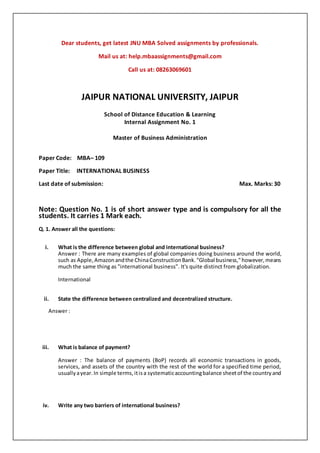 Dear students, get latest JNU MBA Solved assignments by professionals.
Mail us at: help.mbaassignments@gmail.com
Call us at: 08263069601
JAIPUR NATIONAL UNIVERSITY, JAIPUR
School of Distance Education & Learning
Internal Assignment No. 1
Master of Business Administration
Paper Code: MBA– 109
Paper Title: INTERNATIONAL BUSINESS
Last date of submission: Max. Marks: 30
Note: Question No. 1 is of short answer type and is compulsory for all the
students. It carries 1 Mark each.
Q. 1. Answer all the questions:
i. What is the difference between global and international business?
Answer : There are many examples of global companies doing business around the world,
such as Apple,Amazonandthe ChinaConstructionBank."Global business,"however,means
much the same thing as "international business". It's quite distinct from globalization.
International
ii. State the difference between centralized and decentralized structure.
Answer :
iii. What is balance of payment?
Answer : The balance of payments (BoP) records all economic transactions in goods,
services, and assets of the country with the rest of the world for a specified time period,
usuallyayear.In simple terms,itisa systematicaccountingbalance sheetof the countryand
iv. Write any two barriers of international business?
 