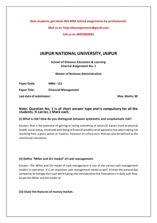 Dear students, get latest JNU MBA Solved assignments by professionals.
Mail us at: help.mbaassignments@gmail.com
Call us at: 08263069601
JAIPUR NATIONAL UNIVERSITY, JAIPUR
School of Distance Education & Learning
Internal Assignment No. 1
Master of Business Administration
Paper Code: MBA– 111
Paper Title: Financial Management
Last date of submission: Max. Marks: 30
Note: Question No. 1 is of short answer type and is compulsory for all the
students. It carries 1 Mark each.
(i) What is risk? How do you distinguish between systematic and unsystematic risk?
Answer: Risk is the potential of gaining or losing something of value.[1] Values (such as physical
health,social status,emotional well-beingorfinancial wealth) canbe gainedorlost when taking risk
resulting from a given action or inaction, foreseen or unforeseen. Risk can also be defined as the
intentional interaction
(ii) Define “Miller and Orr model” of cash management.
Answer: The Miller and Orr model of cash management is one of the various cash management
models in operation. It is an important cash management model as well. It helps the present day
companiestomanage theircash while taking into consideration the fluctuations in daily cash flow.
As per the Miller and Orr model of
(iii) State the features of money market.
 