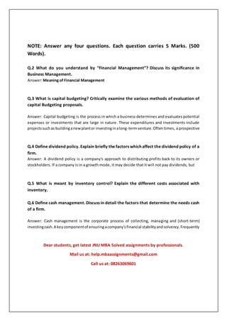 NOTE: Answer any four questions. Each question carries 5 Marks. (500
Words).
Q.2 What do you understand by “Financial Management”? Discuss its significance in
Business Management.
Answer: Meaning of Financial Management
Q.3 What is capital budgeting? Critically examine the various methods of evaluation of
capital Budgeting proposals.
Answer: Capital budgeting is the process in which a business determines and evaluates potential
expenses or investments that are large in nature. These expenditures and investments include
projectssuchas buildinganewplantor investinginalong-termventure.Often times, a prospective
Q.4 Define dividend policy. Explain briefly the factors which affect the dividend policy of a
firm.
Answer: A dividend policy is a company's approach to distributing profits back to its owners or
stockholders. If a company is in a growth mode, it may decide that it will not pay dividends, but
Q.5 What is meant by inventory control? Explain the different costs associated with
inventory.
Q.6 Define cash management. Discuss in detail the factors that determine the needs cash
of a firm.
Answer: Cash management is the corporate process of collecting, managing and (short-term)
investingcash.A keycomponentof ensuringacompany'sfinancial stabilityandsolvency.Frequently
Dear students, get latest JNU MBA Solved assignments by professionals.
Mail us at: help.mbaassignments@gmail.com
Call us at: 08263069601
 