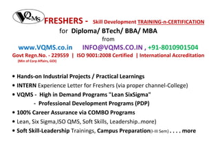 FRESHERS -

Skill Development TRAINING-n-CERTIFICATION

for Diploma/ BTech/ BBA/ MBA
from

www.VQMS.co.in

INFO@VQMS.CO.IN , +91-8010901504

Govt Regn.No. - 229559 | ISO 9001:2008 Certified | International Accreditation
(Min of Corp Affairs, GOI)

• Hands-on Industrial Projects / Practical Learnings
• INTERN Experience Letter for Freshers (via proper channel-College)
• VQMS - High in Demand Programs "Lean SixSigma"
- Professional Development Programs (PDP)
• 100% Career Assurance via COMBO Programs
• Lean, Six Sigma,ISO QMS, Soft Skills, Leadership..more)
• Soft Skill-Leadership Trainings, Campus Preparation(I-III Sem) . . . . more

 