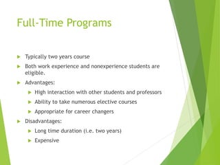 Full-Time Programs
 Typically two years course
 Both work experience and nonexperience students are
eligible.
 Advantages:
 High interaction with other students and professors
 Ability to take numerous elective courses
 Appropriate for career changers
 Disadvantages:
 Long time duration (i.e. two years)
 Expensive
 