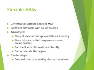 Flexible MBAs
 Derivative of Distance Learning MBA
 Combines classroom with online courses
 Advantages:
 Many of same advantages as Distance Learning
 Many fully accredited programs are some
online courses
 Can meet with classmates and faculty
 Can accelerate the degree
 Disadvantages:
 Cost and time of attending class at the school
 