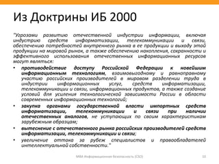"Угрозами развитию отечественной индустрии информации, включая
индустрию средств информатизации, телекоммуникации и связи,
обеспечению потребностей внутреннего рынка в ее продукции и выходу этой
продукции на мировой рынок, а также обеспечению накопления, сохранности и
эффективного использования отечественных информационных ресурсов
могут являться:
• противодействие доступу Российской Федерации к новейшим
информационным технологиям, взаимовыгодному и равноправному
участию российских производителей в мировом разделении труда в
индустрии информационных услуг, средств информатизации,
телекоммуникации и связи, информационных продуктов, а также создание
условий для усиления технологической зависимости России в области
современных информационных технологий;
• закупка органами государственной власти импортных средств
информатизации, телекоммуникации и связи при наличии
отечественных аналогов, не уступающих по своим характеристикам
зарубежным образцам;
• вытеснение с отечественного рынка российских производителей средств
информатизации, телекоммуникации и связи;
• увеличение оттока за рубеж специалистов и правообладателей
интеллектуальной собственности."
МВА Информационная безопасность (CSO) 10
Из Доктрины ИБ 2000
 