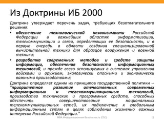 Доктрина утверждает перечень задач, требующих безотлагательного
решения:
• обеспечение технологической независимости Российской
Федерации в важнейших областях информатизации,
телекоммуникации и связи, определяющих ее безопасность, и в
первую очередь в области создания специализированной
вычислительной техники для образцов вооружения и военной
техники;
• разработка современных методов и средств защиты
информации, обеспечения безопасности информационных
технологий, и прежде всего используемых в системах управления
войсками и оружием, экологически опасными и экономически
важными производствами;
Доктрина определяет одним из принципов государственной политики --
"приоритетное развитие отечественных современных
информационных и телекоммуникационных технологий,
производство технических и программных средств, способных
обеспечить совершенствование национальных
телекоммуникационных сетей, их подключение к глобальным
информационным сетям в целях соблюдения жизненно важных
интересов Российской Федерации."
МВА Информационная безопасность (CSO) 11
Из Доктрины ИБ 2000
 
