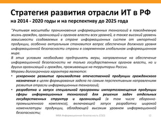 МВА Информационная безопасность (CSO) 12
Стратегия развития отрасли ИТ в РФ
на 2014 - 2020 годы и на перспективу до 2025 года
"Учитывая масштабы проникновения информационных технологий в повседневную
жизнь граждан, организаций и органов власти всех уровней, а также высокий уровень
зависимости создаваемых в стране информационных систем от импортной
продукции, особенно актуальным становится вопрос обеспечения должного уровня
информационной безопасности страны в современном глобальном информационном
мире.
В этих условиях необходимо предпринять меры, направленные на обеспечение
информационной безопасности не только государственных органов власти, но и
других организаций и граждан, проживающих на территории России.
Мерами долгосрочного характера являются:
• ускоренное развитие производства отечественной продукции гражданского
назначения в целях формирования задела по самым перспективным направлениям
развития отрасли информационных технологий;
• разработка и запуск специальной программы импортозамещения продукции
сферы информационных технологий для решения задач отдельных
государственных структур и организаций (в том числе оборонно-
промышленного комплекса), включающей запуск разработки широкой
номенклатуры продукции, обладающей высоким уровнем информационной
безопасности;
 